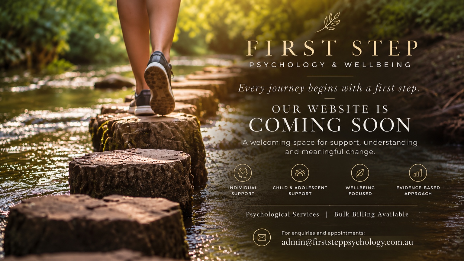 First Step Psychology and Wellbeing. Every journey begins with a first step. Our website is coming soon. Individual support, child and adolescent support, wellbeing focused, evidence-based approach. Psychological services, bulk billing available. For enquiries and appointments: admin@firststeppsychology.com.au.